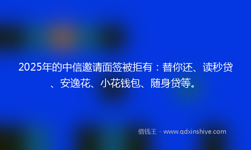 2025年的中信邀请面签被拒有：替你还、读秒贷、安逸花、小花钱包、随身贷等。