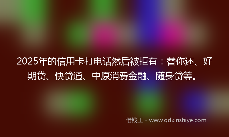 2025年的信用卡打电话然后被拒有：替你还、好期贷、快贷通、中原消费金融、随身贷等。