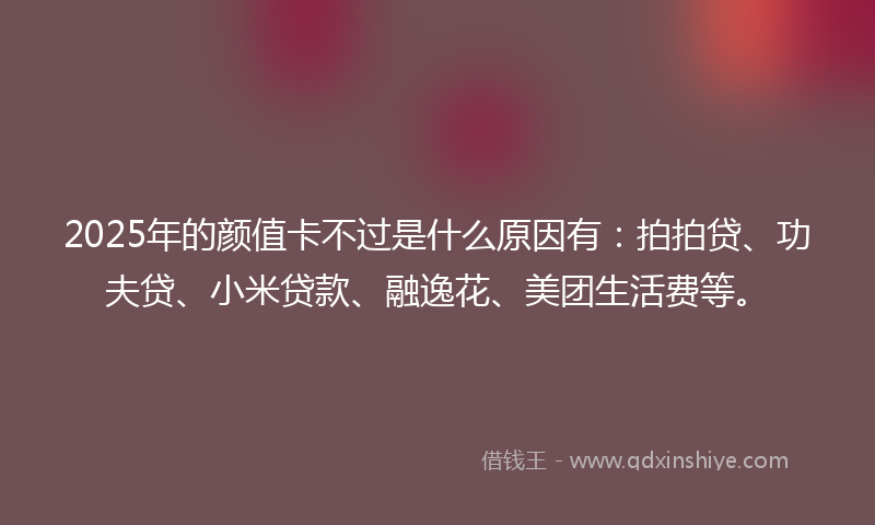 2025年的颜值卡不过是什么原因有：拍拍贷、功夫贷、小米贷款、融逸花、美团生活费等。