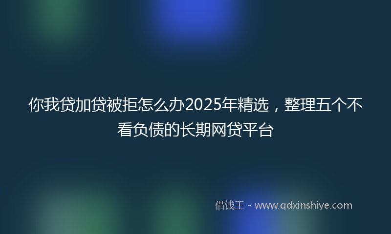 你我贷加贷被拒怎么办2025年精选，整理五个不看负债的长期网贷平台
