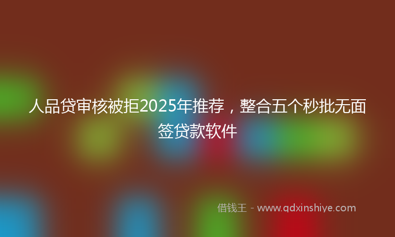 人品贷审核被拒2025年推荐，整合五个秒批无面签贷款软件