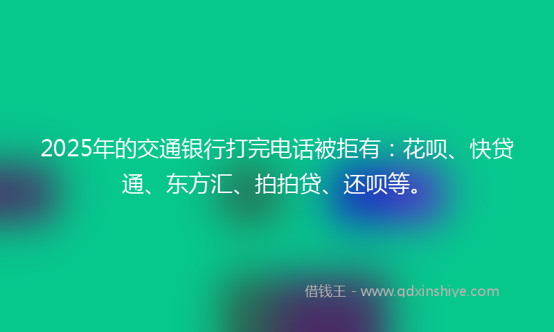 2025年的交通银行打完电话被拒有：花呗、快贷通、东方汇、拍拍贷、还呗等。