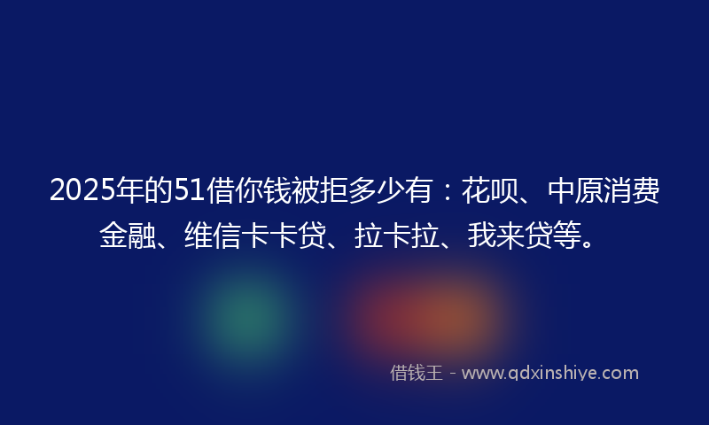 2025年的51借你钱被拒多少有：花呗、中原消费金融、维信卡卡贷、拉卡拉、我来贷等。