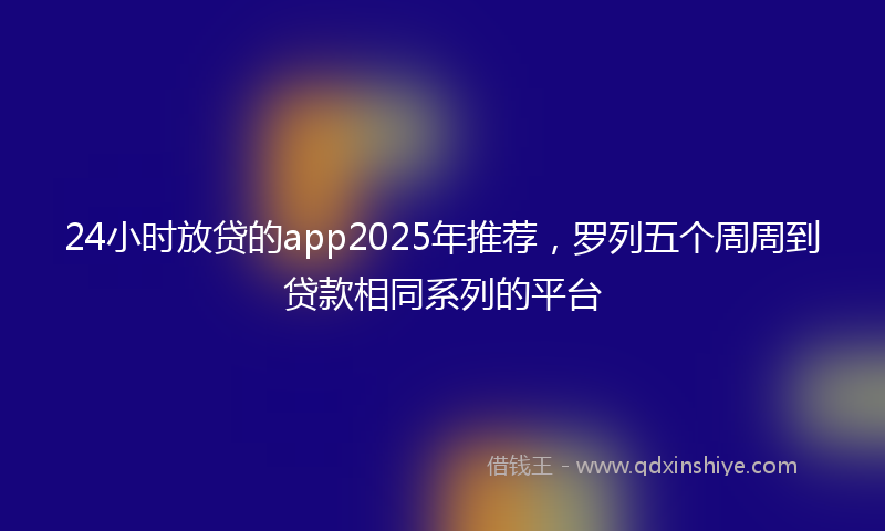 24小时放贷的app2025年推荐，罗列五个周周到贷款相同系列的平台