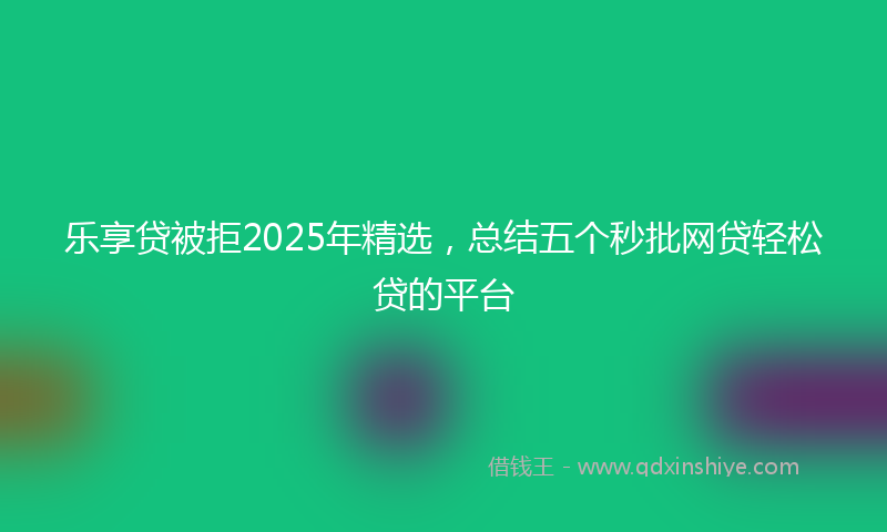 乐享贷被拒2025年精选，总结五个秒批网贷轻松贷的平台