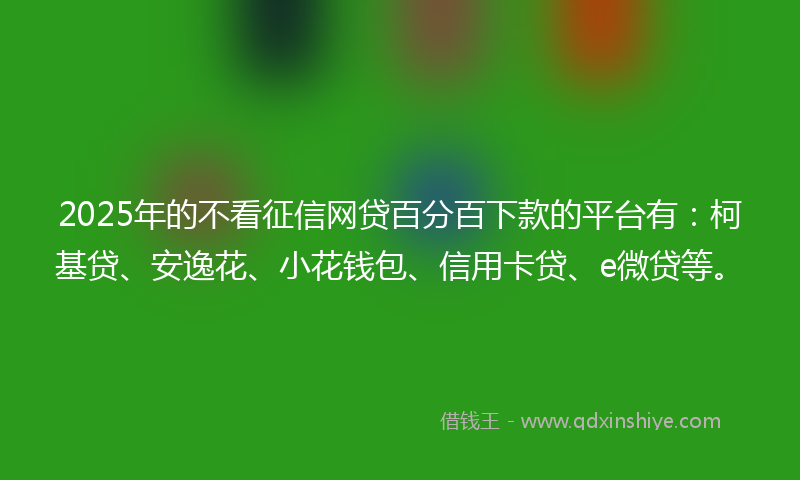 2025年的不看征信网贷百分百下款的平台有：柯基贷、安逸花、小花钱包、信用卡贷、e微贷等。