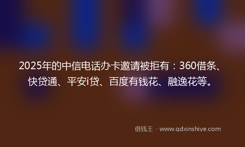 2025年的中信电话办卡邀请被拒有：360借条、快贷通、平安i贷、百度有钱花、融逸花等。