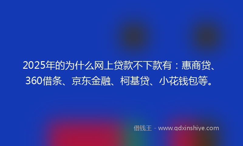 2025年的为什么网上贷款不下款有：惠商贷、360借条、京东金融、柯基贷、小花钱包等。
