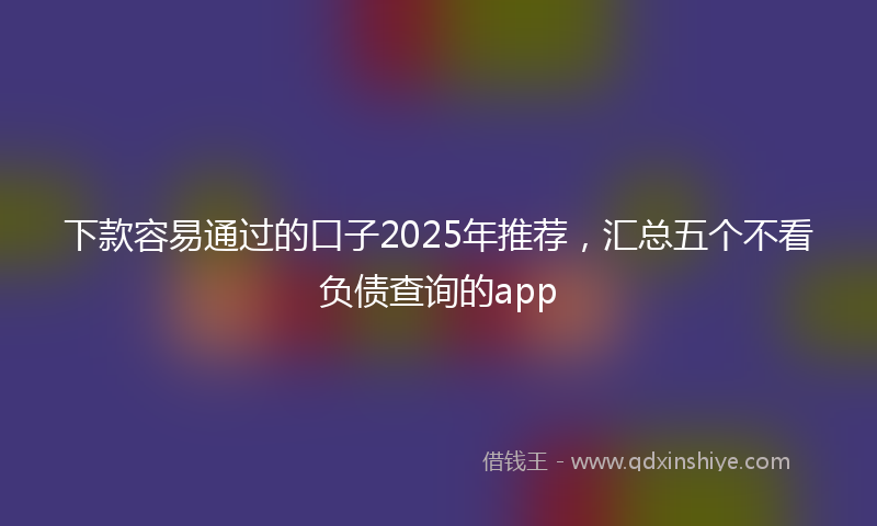 下款容易通过的口子2025年推荐，汇总五个不看负债查询的app