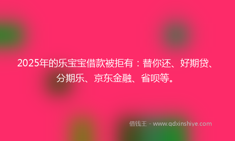 2025年的乐宝宝借款被拒有：替你还、好期贷、分期乐、京东金融、省呗等。
