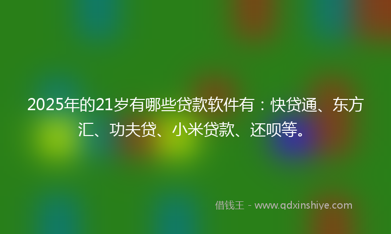 2025年的21岁有哪些贷款软件有：快贷通、东方汇、功夫贷、小米贷款、还呗等。