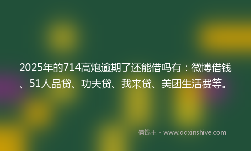 2025年的714高炮逾期了还能借吗有：微博借钱、51人品贷、功夫贷、我来贷、美团生活费等。