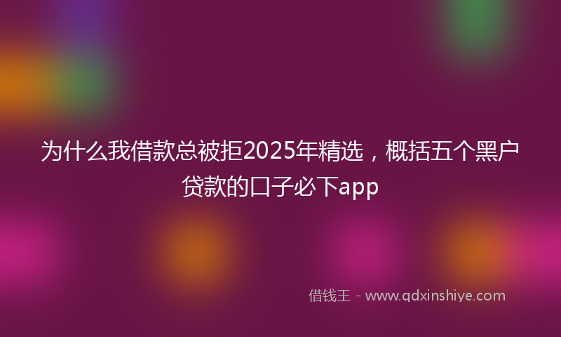 为什么我借款总被拒2025年精选，概括五个黑户贷款的口子必下app