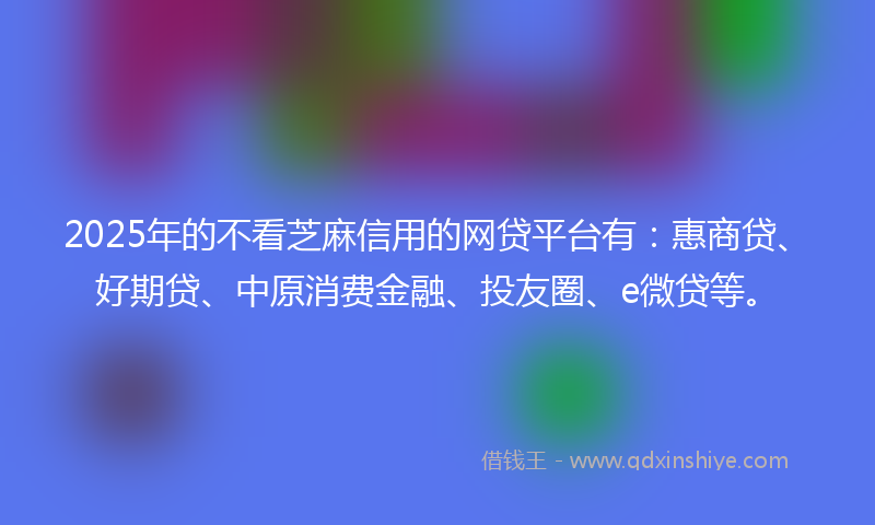2025年的不看芝麻信用的网贷平台有：惠商贷、好期贷、中原消费金融、投友圈、e微贷等。