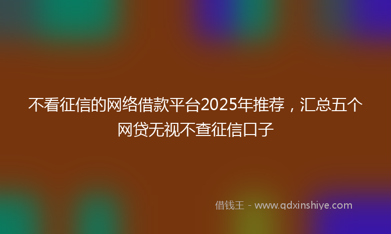 不看征信的网络借款平台2025年推荐，汇总五个网贷无视不查征信口子