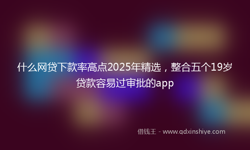 什么网贷下款率高点2025年精选，整合五个19岁贷款容易过审批的app