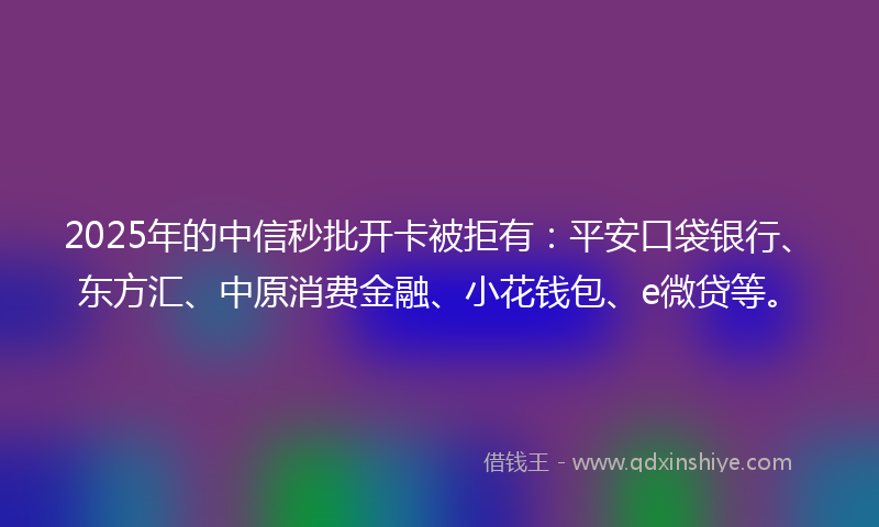 2025年的中信秒批开卡被拒有：平安口袋银行、东方汇、中原消费金融、小花钱包、e微贷等。