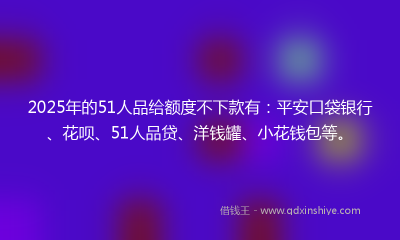 2025年的51人品给额度不下款有：平安口袋银行、花呗、51人品贷、洋钱罐、小花钱包等。