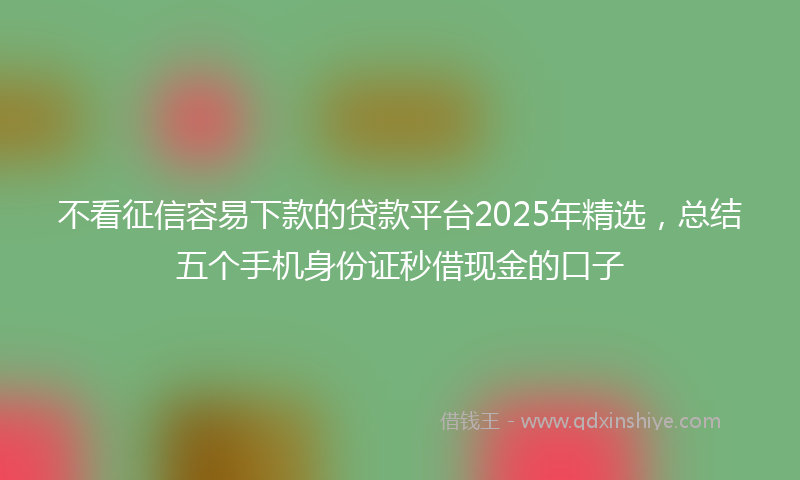 不看征信容易下款的贷款平台2025年精选，总结五个手机身份证秒借现金的口子