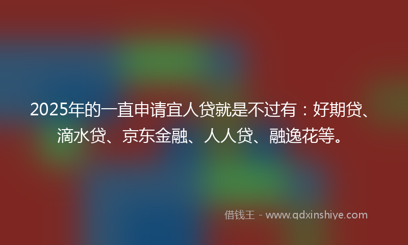 2025年的一直申请宜人贷就是不过有：好期贷、滴水贷、京东金融、人人贷、融逸花等。