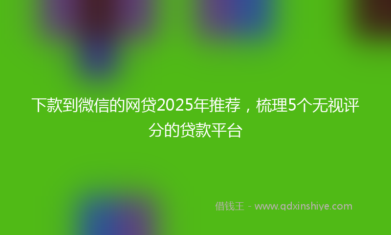 下款到微信的网贷2025年推荐，梳理5个无视评分的贷款平台