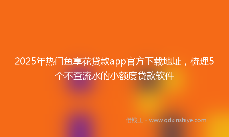 2025年热门鱼享花贷款app官方下载地址，梳理5个不查流水的小额度贷款软件