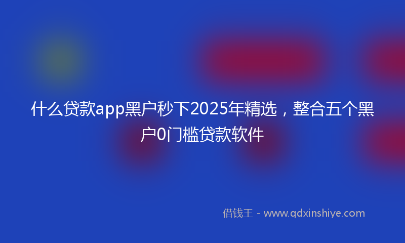 什么贷款app黑户秒下2025年精选，整合五个黑户0门槛贷款软件