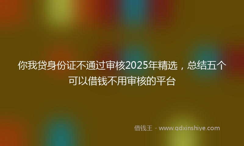 你我贷身份证不通过审核2025年精选，总结五个可以借钱不用审核的平台