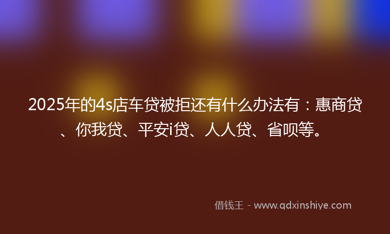 2025年的4s店车贷被拒还有什么办法有：惠商贷、你我贷、平安i贷、人人贷、省呗等。