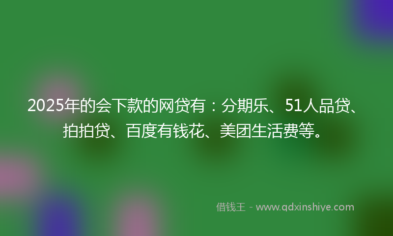 2025年的会下款的网贷有：分期乐、51人品贷、拍拍贷、百度有钱花、美团生活费等。