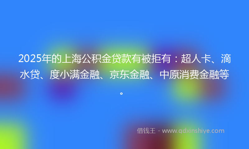 2025年的上海公积金贷款有被拒有：超人卡、滴水贷、度小满金融、京东金融、中原消费金融等。