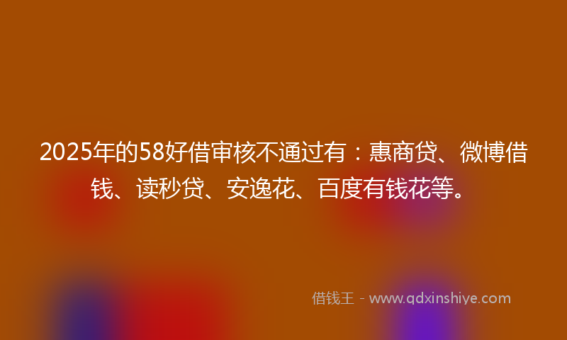 2025年的58好借审核不通过有：惠商贷、微博借钱、读秒贷、安逸花、百度有钱花等。