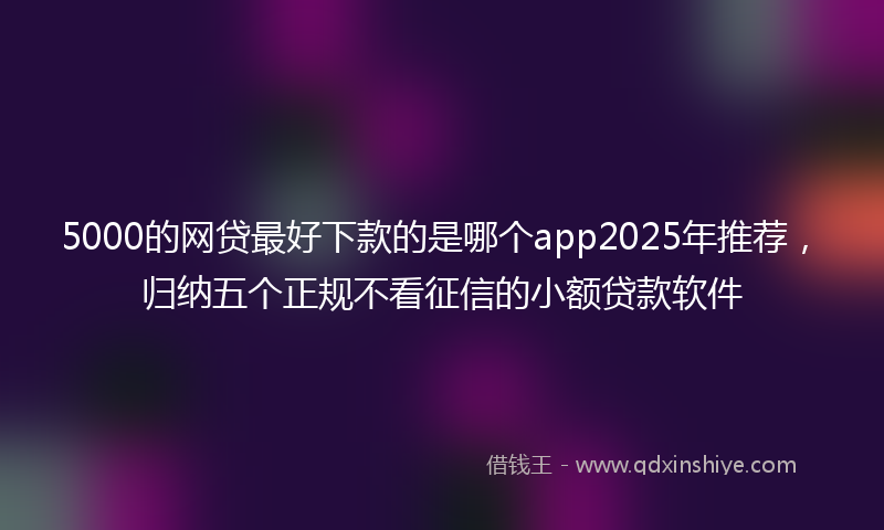 5000的网贷最好下款的是哪个app2025年推荐，归纳五个正规不看征信的小额贷款软件