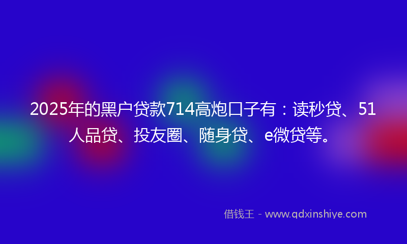 2025年的黑户贷款714高炮口子有：读秒贷、51人品贷、投友圈、随身贷、e微贷等。