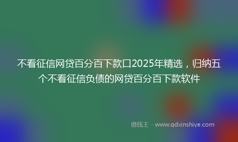 不看征信网贷百分百下款口2025年精选，归纳五个不看征信负债的网贷百分百下款软件
