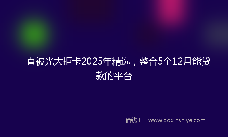 一直被光大拒卡2025年精选，整合5个12月能贷款的平台