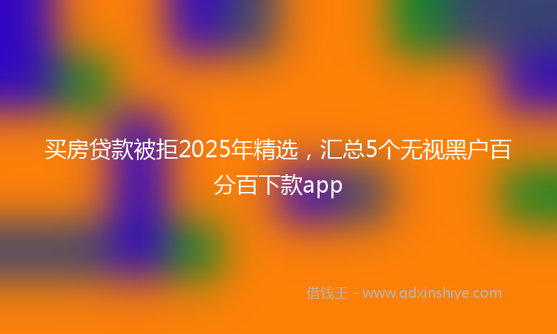 买房贷款被拒2025年精选，汇总5个无视黑户百分百下款app
