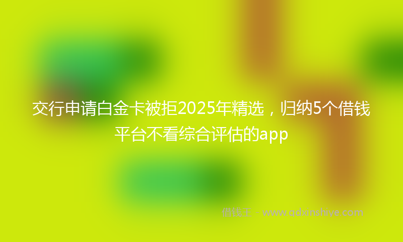 交行申请白金卡被拒2025年精选，归纳5个借钱平台不看综合评估的app