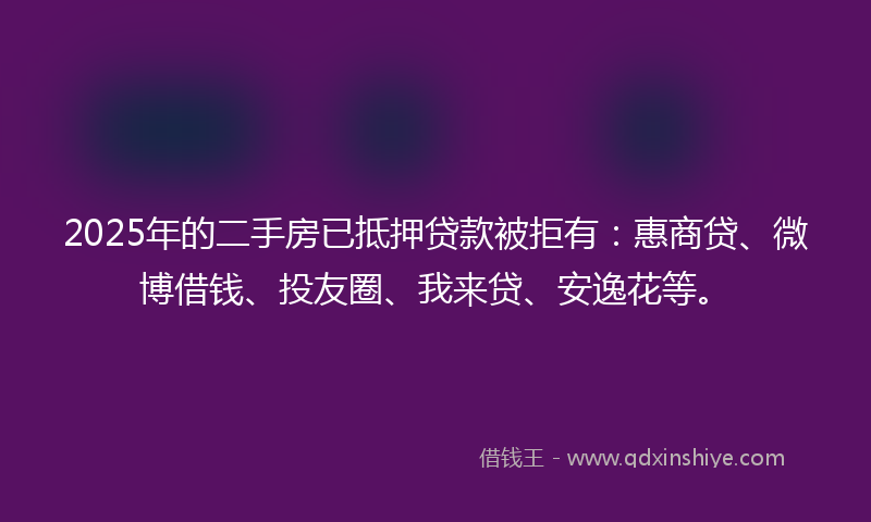 2025年的二手房已抵押贷款被拒有：惠商贷、微博借钱、投友圈、我来贷、安逸花等。