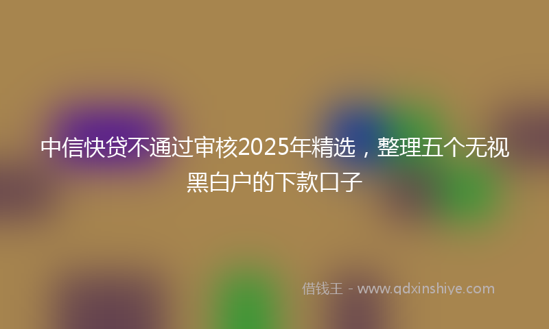 中信快贷不通过审核2025年精选，整理五个无视黑白户的下款口子