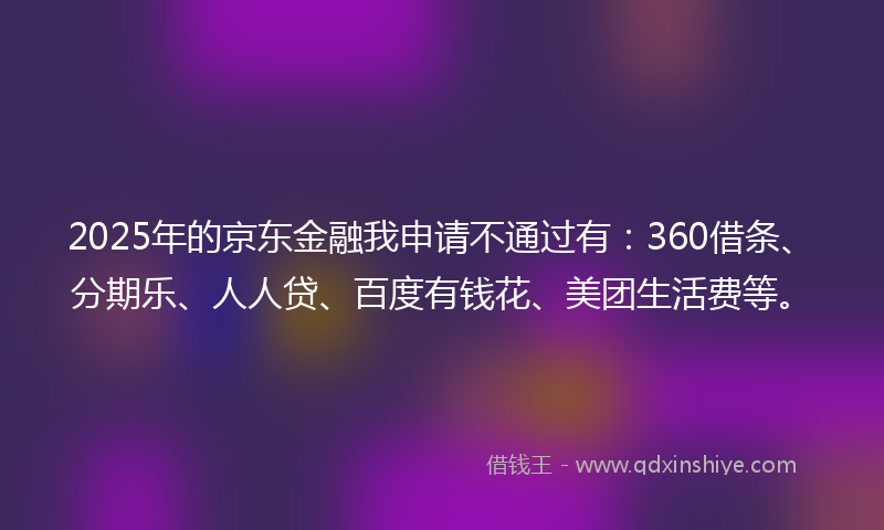 2025年的京东金融我申请不通过有：360借条、分期乐、人人贷、百度有钱花、美团生活费等。