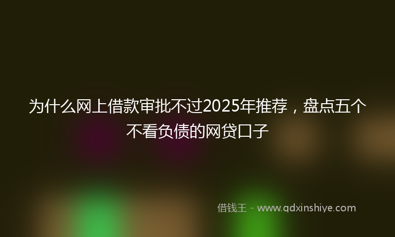 为什么网上借款审批不过2025年推荐，盘点五个不看负债的网贷口子