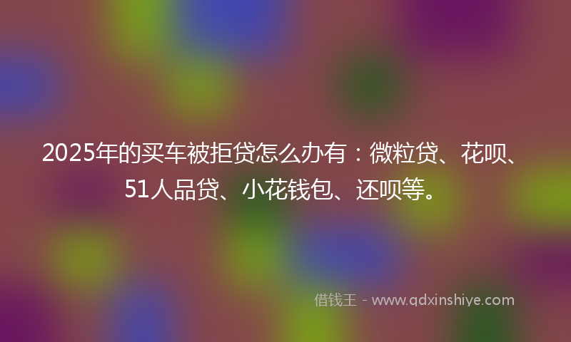 2025年的买车被拒贷怎么办有：微粒贷、花呗、51人品贷、小花钱包、还呗等。