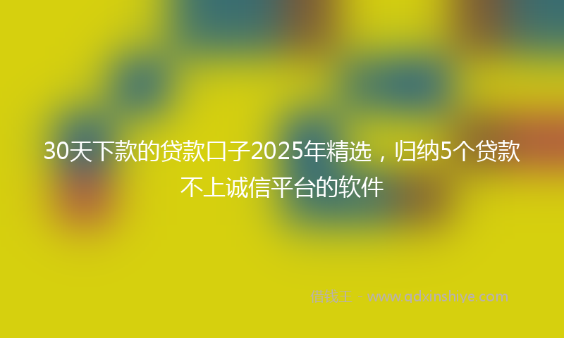 30天下款的贷款口子2025年精选，归纳5个贷款不上诚信平台的软件