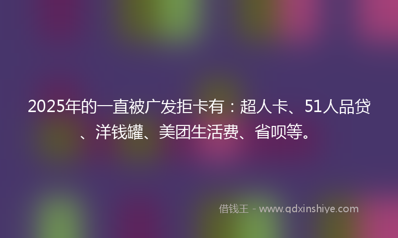 2025年的一直被广发拒卡有：超人卡、51人品贷、洋钱罐、美团生活费、省呗等。