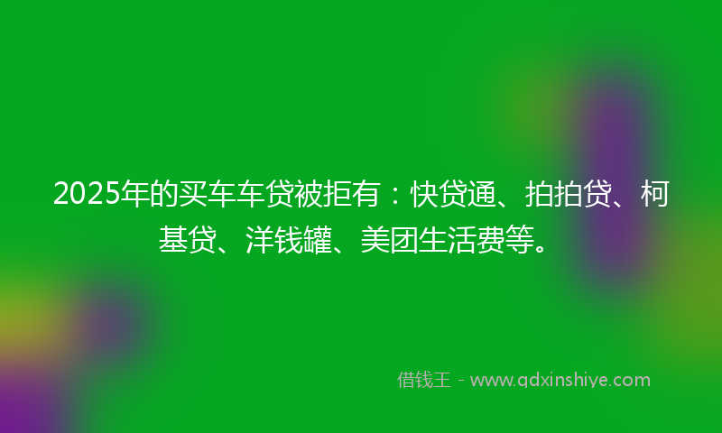 2025年的买车车贷被拒有：快贷通、拍拍贷、柯基贷、洋钱罐、美团生活费等。