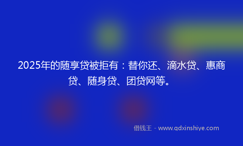 2025年的随享贷被拒有：替你还、滴水贷、惠商贷、随身贷、团贷网等。
