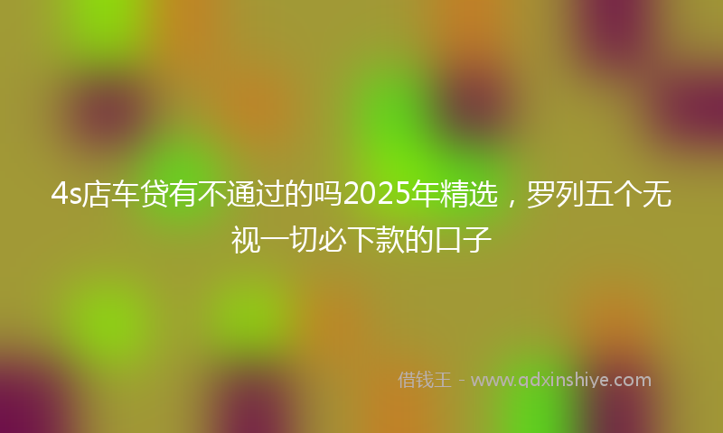 4s店车贷有不通过的吗2025年精选，罗列五个无视一切必下款的口子