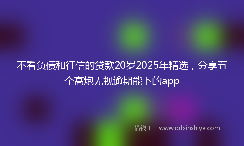不看负债和征信的贷款20岁2025年精选，分享五个高炮无视逾期能下的app