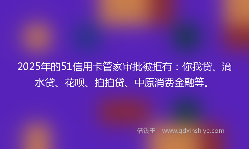 2025年的51信用卡管家审批被拒有：你我贷、滴水贷、花呗、拍拍贷、中原消费金融等。